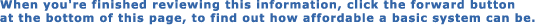When you're finished reviewing this information, click the forward button 

at the bottom of this page, to find out how affordable a basic system can be.